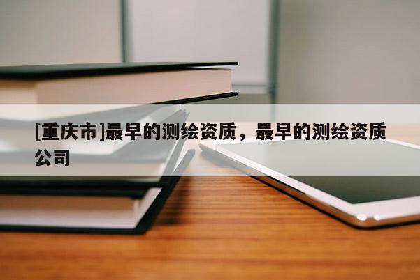 [重庆市]最早的测绘资质，最早的测绘资质公司