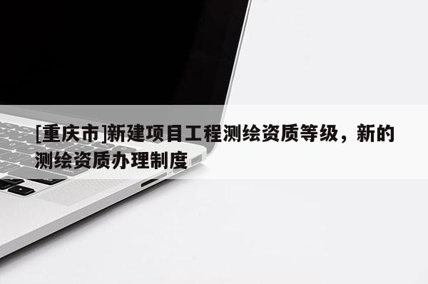 [重庆市]新建项目工程测绘资质等级，新的测绘资质办理制度
