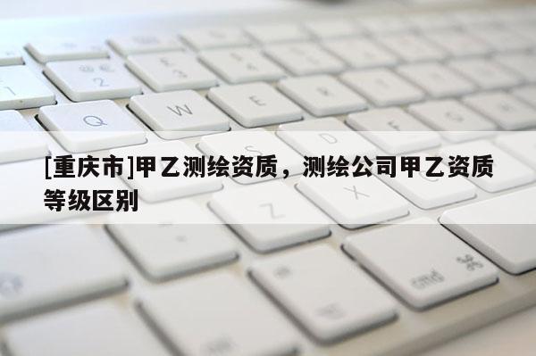 [重庆市]甲乙测绘资质，测绘公司甲乙资质等级区别