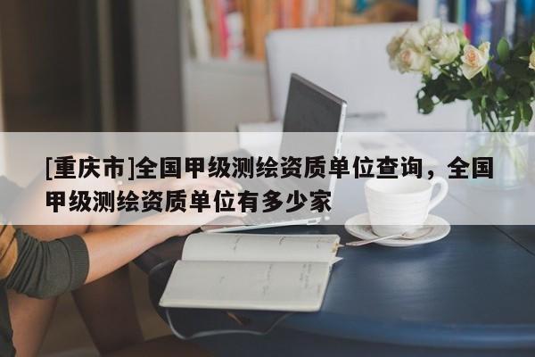 [重庆市]全国甲级测绘资质单位查询，全国甲级测绘资质单位有多少家