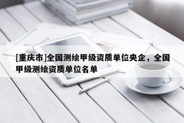 [重庆市]全国测绘甲级资质单位央企，全国甲级测绘资质单位名单