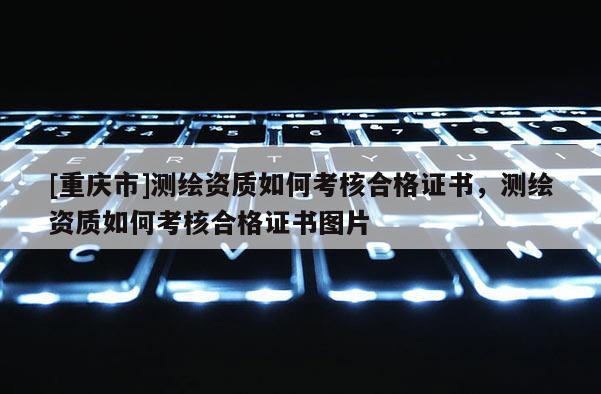 [重庆市]测绘资质如何考核合格证书，测绘资质如何考核合格证书图片