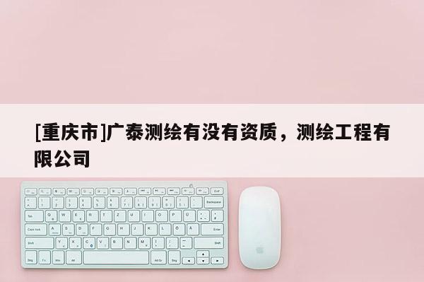 [重庆市]广泰测绘有没有资质，测绘工程有限公司