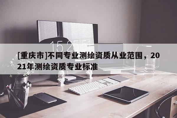 [重庆市]不同专业测绘资质从业范围，2021年测绘资质专业标准