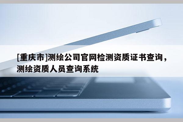[重庆市]测绘公司官网检测资质证书查询，测绘资质人员查询系统