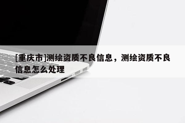 [重庆市]测绘资质不良信息，测绘资质不良信息怎么处理