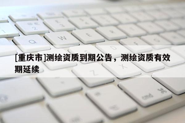 [重庆市]测绘资质到期公告，测绘资质有效期延续