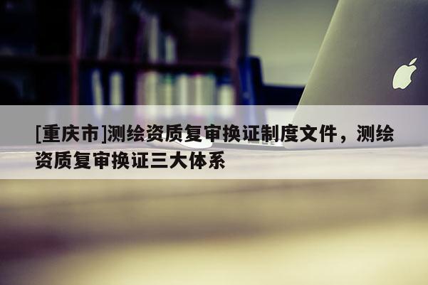 [重庆市]测绘资质复审换证制度文件，测绘资质复审换证三大体系