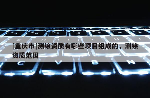 [重庆市]测绘资质有哪些项目组成的，测绘资质范围