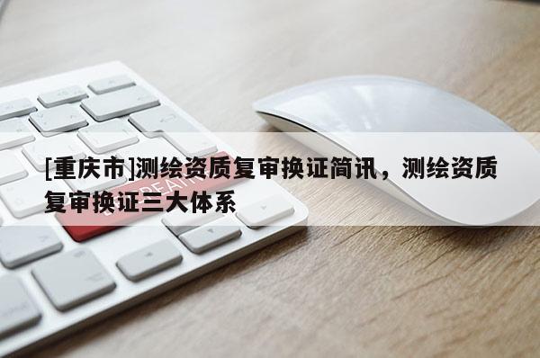 [重庆市]测绘资质复审换证简讯，测绘资质复审换证三大体系
