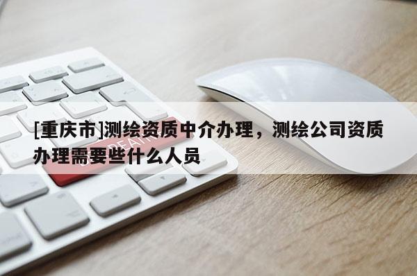 [重庆市]测绘资质中介办理，测绘公司资质办理需要些什么人员