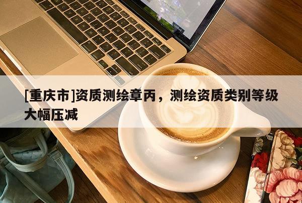 [重庆市]资质测绘章丙，测绘资质类别等级大幅压减