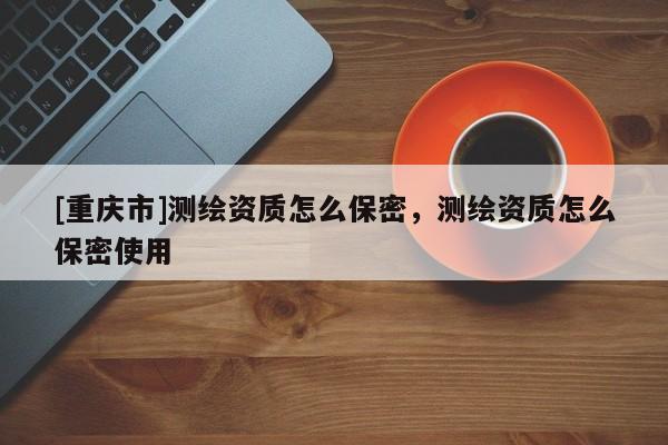 [重庆市]测绘资质怎么保密，测绘资质怎么保密使用