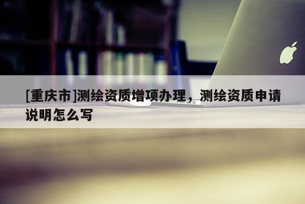 [重庆市]测绘资质增项办理，测绘资质申请说明怎么写