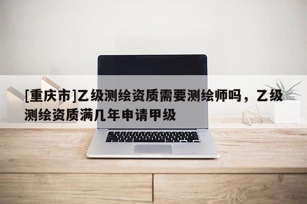 [重庆市]乙级测绘资质需要测绘师吗，乙级测绘资质满几年申请甲级