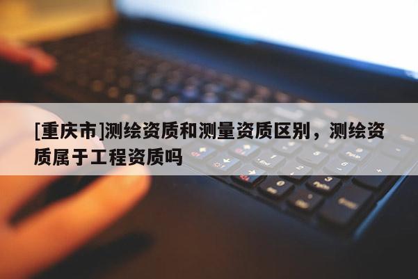 [重庆市]测绘资质和测量资质区别，测绘资质属于工程资质吗