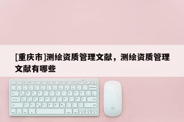 [重庆市]测绘资质管理文献，测绘资质管理文献有哪些