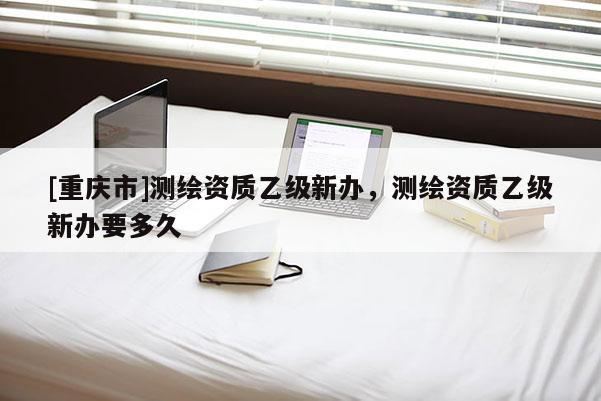[重庆市]测绘资质乙级新办，测绘资质乙级新办要多久