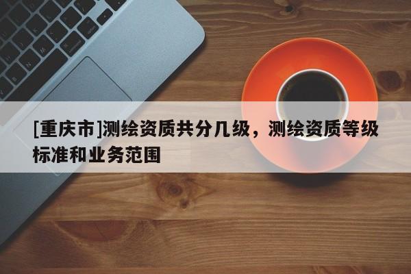 [重庆市]测绘资质共分几级，测绘资质等级标准和业务范围