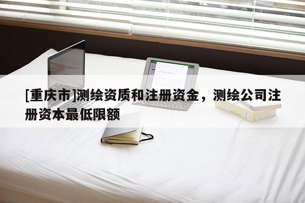 [重庆市]测绘资质和注册资金，测绘公司注册资本更低限额
