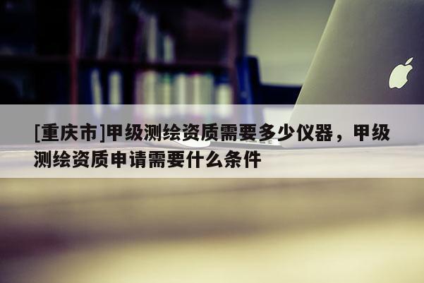 [重庆市]甲级测绘资质需要多少仪器，甲级测绘资质申请需要什么条件