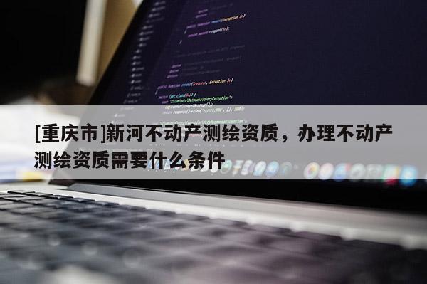 [重庆市]新河不动产测绘资质，办理不动产测绘资质需要什么条件