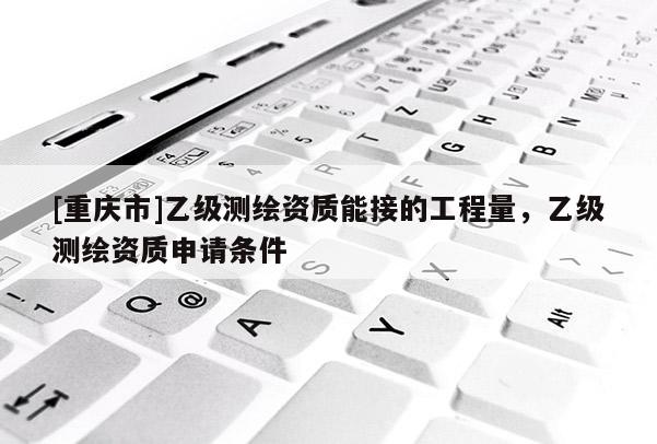 [重庆市]乙级测绘资质能接的工程量，乙级测绘资质申请条件