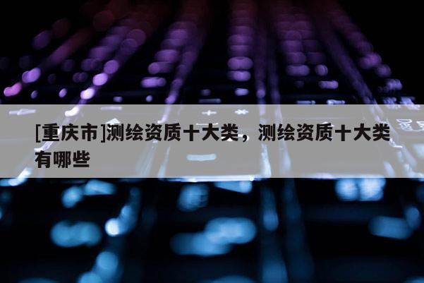 [重庆市]测绘资质十大类，测绘资质十大类有哪些
