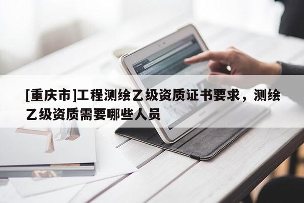 [重庆市]工程测绘乙级资质证书要求，测绘乙级资质需要哪些人员