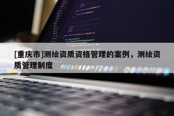 [重庆市]测绘资质资格管理的案例，测绘资质管理制度