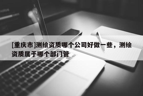 [重庆市]测绘资质哪个公司好做一些，测绘资质属于哪个部门管