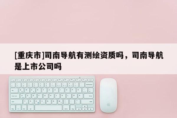 [重庆市]司南导航有测绘资质吗，司南导航是上市公司吗