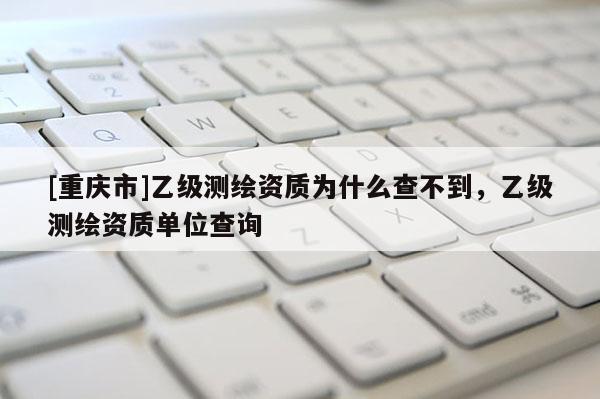 [重庆市]乙级测绘资质为什么查不到，乙级测绘资质单位查询