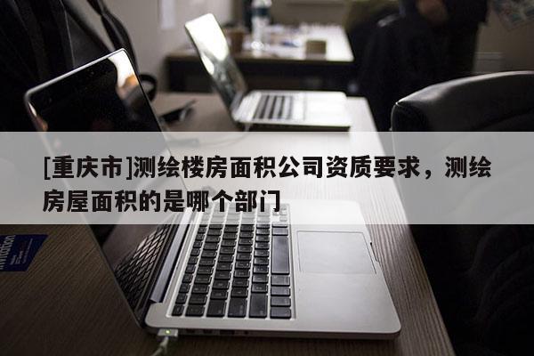 [重庆市]测绘楼房面积公司资质要求，测绘房屋面积的是哪个部门