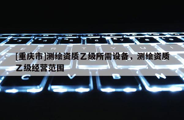 [重庆市]测绘资质乙级所需设备，测绘资质乙级经营范围