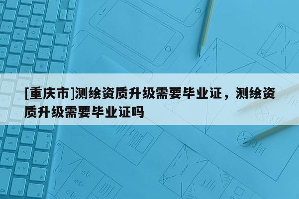 [重庆市]测绘资质升级需要毕业证，测绘资质升级需要毕业证吗