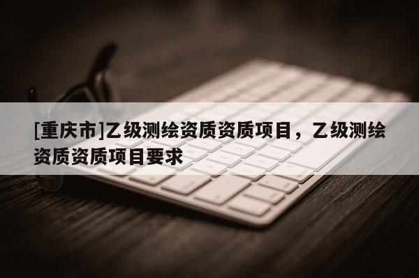[重庆市]乙级测绘资质资质项目，乙级测绘资质资质项目要求