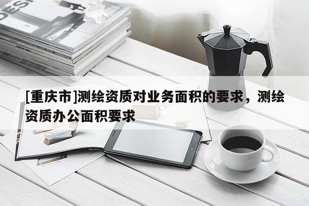 [重庆市]测绘资质对业务面积的要求，测绘资质办公面积要求