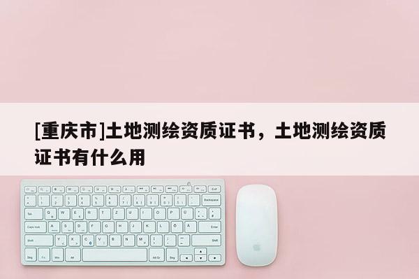 [重庆市]土地测绘资质证书，土地测绘资质证书有什么用