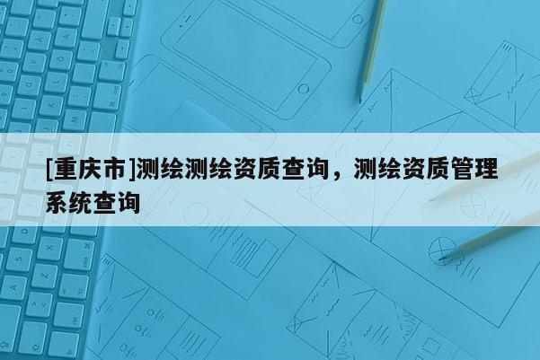 [重庆市]测绘测绘资质查询，测绘资质管理系统查询