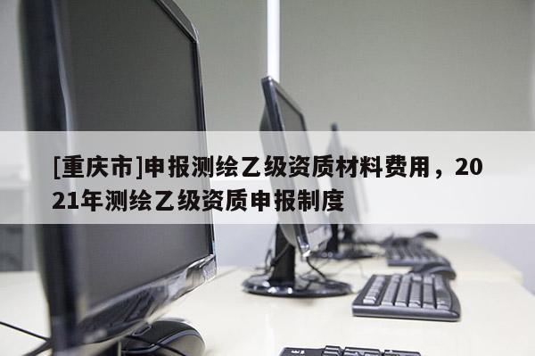 [重庆市]申报测绘乙级资质材料费用，2021年测绘乙级资质申报制度