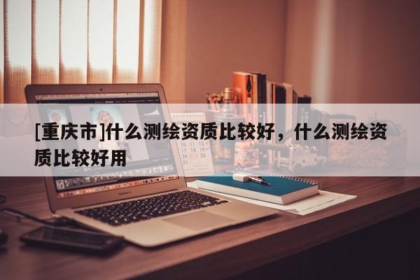 [重庆市]什么测绘资质比较好，什么测绘资质比较好用
