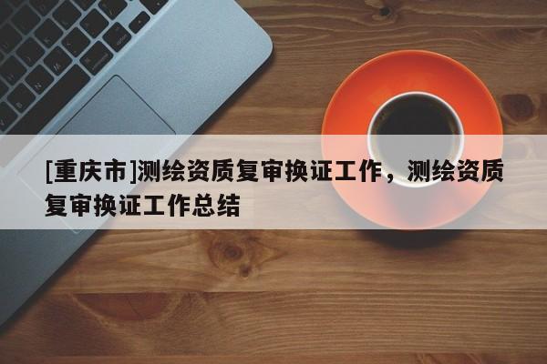 [重庆市]测绘资质复审换证工作，测绘资质复审换证工作总结