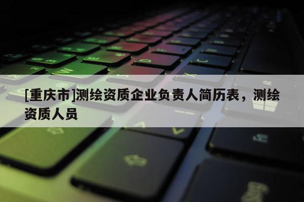 [重庆市]测绘资质企业负责人简历表，测绘资质人员