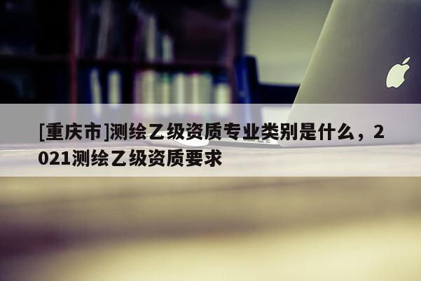 [重庆市]测绘乙级资质专业类别是什么，2021测绘乙级资质要求