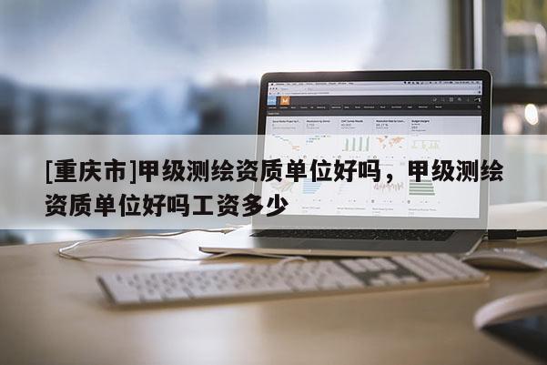 [重庆市]甲级测绘资质单位好吗，甲级测绘资质单位好吗工资多少