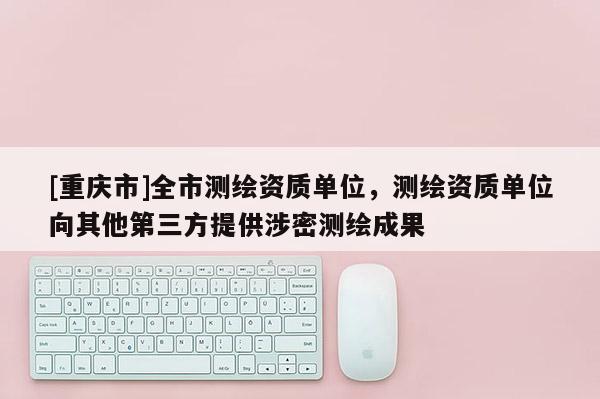 [重庆市]全市测绘资质单位，测绘资质单位向其他第三方提供涉密测绘成果