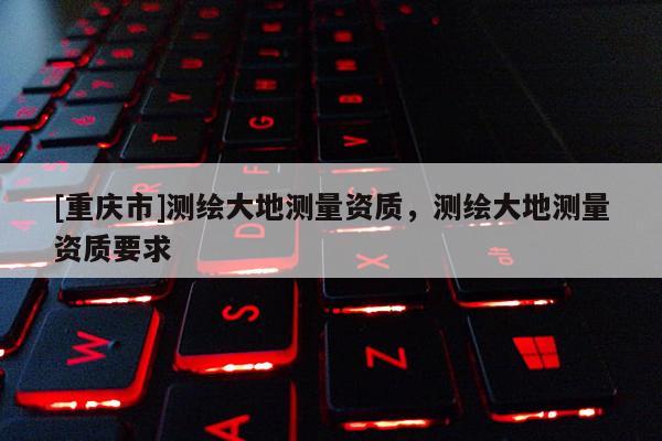 [重庆市]测绘大地测量资质，测绘大地测量资质要求