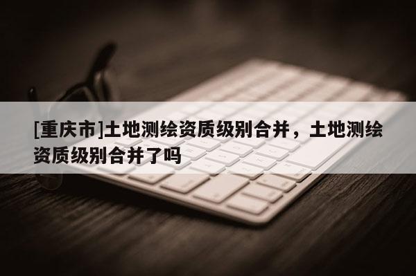 [重庆市]土地测绘资质级别合并，土地测绘资质级别合并了吗