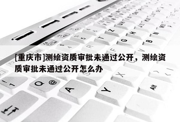 [重庆市]测绘资质审批未通过公开，测绘资质审批未通过公开怎么办